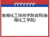 鲁南化工技师学院官网(鲁南化工学院)