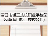 营口市轻工技校职业学校怎么样(营口轻工技校如何)