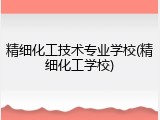 精细化工技术专业学校(精细化工学校)