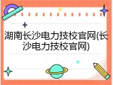 湖南长沙电力技校官网(长沙电力技校官网)