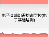 电子基础知识培训学校(电子基础培训)
