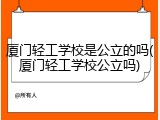 厦门轻工学校是公立的吗(厦门轻工学校公立吗)