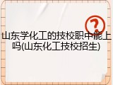 山东学化工的技校职中能上吗(山东化工技校招生)
