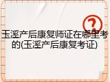 玉溪产后康复师证在哪里考的(玉溪产后康复考证)