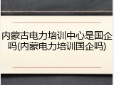 内蒙古电力培训中心是国企吗(内蒙电力培训国企吗)