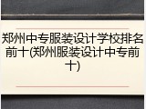 郑州中专服装设计学校排名前十(郑州服装设计中专前十)
