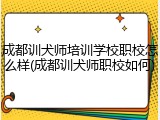 成都训犬师培训学校职校怎么样(成都训犬师职校如何)