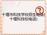 十堰市科技学校招生电话(十堰科技校电话)