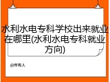 水利水电专科学校出来就业在哪里(水利水电专科就业方向)