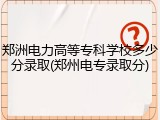 郑洲电力高等专科学校多少分录取(郑州电专录取分)