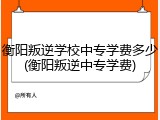 衡阳叛逆学校中专学费多少(衡阳叛逆中专学费)