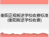 衡阳正规叛逆学校收费标准(衡阳叛逆学校收费)
