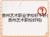 贵州艺术职业学校好不好(贵州艺术职校好吗)