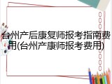台州产后康复师报考指南费用(台州产康师报考费用)