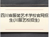 四川省服装艺术学校官网招生(川服艺校招生)