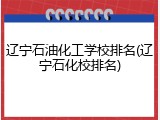 辽宁石油化工学校排名(辽宁石化校排名)