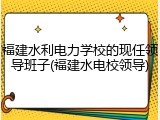 福建水利电力学校的现任领导班子(福建水电校领导)