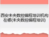 西安未央数控编程培训机构在哪(未央数控编程培训)