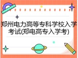 郑州电力高等专科学校入学考试(郑电高专入学考)