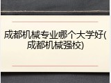 成都机械专业哪个大学好(成都机械强校)