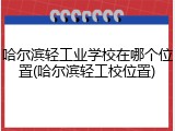 哈尔滨轻工业学校在哪个位置(哈尔滨轻工校位置)