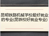 昆明铁路机械学校最好就业的专业(昆铁校好就业专业)