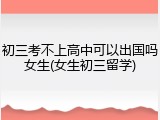 初三考不上高中可以出国吗女生(女生初三留学)