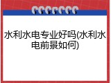 水利水电专业好吗(水利水电前景如何)