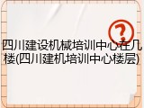 四川建设机械培训中心在几楼(四川建机培训中心楼层)
