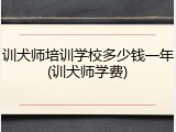 训犬师培训学校多少钱一年(训犬师学费)
