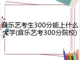 音乐艺考生300分能上什么大学(音乐艺考300分院校)