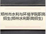 郑州市水利与环境学院职高招生(郑州水利职高招生)