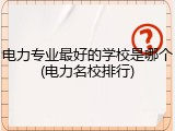电力专业最好的学校是哪个(电力名校排行)