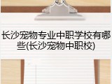 长沙宠物专业中职学校有哪些(长沙宠物中职校)