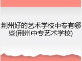 荆州好的艺术学校中专有哪些(荆州中专艺术学校)