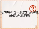 电商培训班一般教什么课程(电商培训课程)
