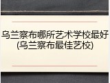 乌兰察布哪所艺术学校最好(乌兰察布最佳艺校)