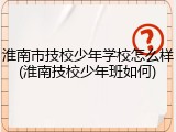 淮南市技校少年学校怎么样(淮南技校少年班如何)