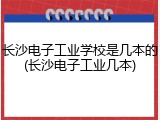 长沙电子工业学校是几本的(长沙电子工业几本)