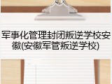 军事化管理封闭叛逆学校安徽(安徽军管叛逆学校)
