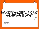 技校宠物专业值得报考吗("技校宠物专业好吗")