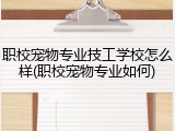 职校宠物专业技工学校怎么样(职校宠物专业如何)