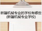 新疆机械专业的学校有哪些(新疆机械专业学校)
