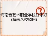 海南省艺术职业学校好不好(海南艺校如何)