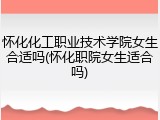 怀化化工职业技术学院女生合适吗(怀化职院女生适合吗)