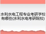 水利水电工程专业考研学校有哪些(水利水电考研院校)