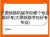 太原铁路机械学校哪个专业最好考(太原铁路学校好考专业)