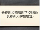 长春训犬师培训学校地址(长春训犬学校地址)