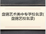 盘锦艺术类中专学校名录(盘锦艺校名录)