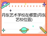 丹东艺术学校在哪里(丹东艺校位置)